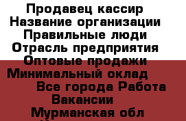 Продавец-кассир › Название организации ­ Правильные люди › Отрасль предприятия ­ Оптовые продажи › Минимальный оклад ­ 25 000 - Все города Работа » Вакансии   . Мурманская обл.,Кандалакша г.